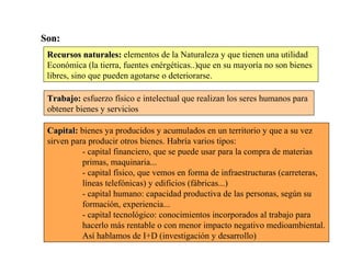 Son:Son:
Recursos naturales:Recursos naturales: elementos de la Naturaleza y que tienen una utilidad
Económica (la tierra, fuentes enérgéticas..)que en su mayoría no son bienes
libres, sino que pueden agotarse o deteriorarse.
Trabajo:Trabajo: esfuerzo físico e intelectual que realizan los seres humanos para
obtener bienes y servicios
Capital:Capital: bienes ya producidos y acumulados en un territorio y que a su vez
sirven para producir otros bienes. Habría varios tipos:
- capital financiero, que se puede usar para la compra de materias
primas, maquinaria...
- capital físico, que vemos en forma de infraestructuras (carreteras,
líneas telefónicas) y edificios (fábricas...)
- capital humano: capacidad productiva de las personas, según su
formación, experiencia...
- capital tecnológico: conocimientos incorporados al trabajo para
hacerlo más rentable o con menor impacto negativo medioambiental.
Así hablamos de I+D (investigación y desarrollo)
 