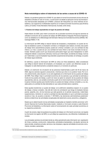 11/13
Estimador mensual de actividad económica
1
Ver normativa nacional sobre el aislamiento social, preventivo y obligatorio en: https://www.boletinoficial.gob.ar/busquedaAvanzada/busquedaEspecial.
Nota metodológica sobre el tratamiento de las series a causa de la COVID-19
Debido a la pandemia global de la COVID-19, que alteró el normal funcionamiento de las oficinas de
estadística oficiales en todo el mundo, a continuación se detalla la aplicación de las recomendacio-
nes internacionales adoptadas por el INDEC, producto del intercambio con otros institutos de es-
tadística y los organismos multilaterales expertos en la materia (Comisión Económica para América
Latina y el Caribe, Fondo Monetario Internacional, Eurostat, entre otros).
1. Puestos de trabajo equivalentes en lugar de puestos de trabajo
Hasta febrero de 2020, para medir la evolución de la actividad económica de algunos sectores se
utilizaba la evolución de los puestos de trabajo del SIPA (Sistema Integrado Previsional Argentino),
como se establece en la Metodología del Estimador Mensual de Actividad Económica (EMAE), Me-
todología INDEC nº 20.
La información del SIPA refleja la relación laboral de empleados y empleadores. Un puesto de tra-
bajo se establece cuando un empleador contrata a un trabajador para realizar una tarea; ese puesto
de trabajo tiene características propias: puede ser a tiempo completo o por una cantidad de días
inferior a un mes; o puede ser por una cantidad de horas inferior a las horas normales de esa ac-
tividad. También puede ocurrir que situaciones particulares hagan que esos trabajadores no estén
trabajando debido a vacaciones ordinarias, licencia por enfermedad, accidentes de trabajo, licencia
por maternidad, o que el empleador haya decidido suspensiones temporales; sin embargo, el puesto
de trabajo sigue existiendo.
En definitiva, cuando la información del SIPA se utiliza con fines estadísticos, debe considerarse
que refleja la relación laboral del empleado y el empleador, aun cuando –por diferentes causas– el
trabajador no esté efectivamente cumpliendo tareas en un momento en particular.
Debido a la restricción de circulación de las personas implementada a partir del 20 de marzo de
2020, algunos sectores siguieron produciendo, mientras que otros no lo pudieron hacer. Por lo di-
cho anteriormente, esta situación no se vería registrada en la información de los puestos de trabajo
del SIPA. Para reflejar mejor la actividad económica de los sectores cuya actividad se estimaba a
través de los puestos de trabajo, a partir de marzo se aplicó la variación de los puestos de trabajo
equivalentes, esto es, una variable construida a partir de la misma fuente de información a la cual se
le aplican diversos ajustes para transformarlos en puestos de trabajo a tiempo completo y, a su vez,
adecuados a la cantidad de días laborables en que cada actividad estuvo operativa.
Estos ajustes transforman un puesto de trabajo –en la definición estadística original– en un puesto
de trabajo a tiempo completo, más allá del modo de contratación que tenga el empleado (tiempo
parcial, pasantía, etc.), de las licencias que esté gozando en el período (vacaciones, maternidad,
suspensiones) y teniendo en cuenta la cantidad de días laborables en que la actividad se produjo
durante el mes, de acuerdo al decreto n° 297/2020 y las decisiones administrativas posteriores1
donde se determinan las actividades exceptuadas del aislamiento social, preventivo y obligatorio.
Desde que la determinación de las actividades exceptuadas se trasladó al ámbito provincial, la Di-
rección Nacional de Cuentas Nacionales recabó, mediante un formulario enviado a cada Dirección
Provincial de Estadística, la información sobre el funcionamiento de cada actividad económica en
su respectiva jurisdicción.
A partir de octubre, dejan de ajustarse los puestos de trabajo con información provincial y se respeta
la información de registro del SIPA, la cual refleja las suspensiones y las diferentes modalidades de
empleo.
Los principales sectores de actividad donde se utiliza parcialmente esta información son: explotación
de minas y canteras, construcción, restaurantes, actividades empresariales y de alquiler, servicios de
salud privada, enseñanza privada, servicios a las empresas y algunas actividades de servicios comu-
nitarios, sociales y personales.
 