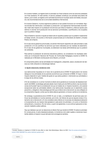 12/13
2
Eurostat, Guidance on treatment of COVID-19 crisis effect on data. Nota Metodológica. Marzo de 2020: https://ec.europa.eu/eurostat/docu-
ments/10186/10693286/Time_series_treatment_guidance.pdf.
En el sector hotelero, se registra tanto la actividad con fines turísticos como los servicios prestados
con fines sanitarios. En este sentido, el servicio prestado constituye una actividad secundaria del
sector y, por lo tanto, se registra como actividad económica en el propio sector de hoteles, de acuer-
do a las recomendaciones de la comunidad estadística internacional.
En el sector Gobierno, muchos organismos públicos no han podido funcionar con normalidad. Algu-
nos de ellos han disminuido o cancelado su producción. Los organismos internacionales recomien-
dan medir este impacto en la prestación de servicios que ofrece el Gobierno y efectuar ajustes para
estimar el volumen de la producción de los servicios suministrados, cuantificando a los ocupados
que no pudieron trabajar.
Para el Gobierno nacional, el ajuste se realizó solo en aquellos puestos que no pudieron implementar
el trabajo remoto, de acuerdo a información proporcionada por la Secretaría de Gestión y Empleo
Público de la Nación.
En el caso de los gobiernos provinciales, se solicitó información específica de cada actividad a cada
jurisdicción a fin de cuantificar los servicios que fueron afectados por las medidas de aislamiento.
En el caso de los gobiernos municipales, se detectaron las tareas administrativas que no pudieron
ser prestadas.
Para estimar la prestación de servicios educativos públicos, se consideraron los resultados obte-
nidos por la Evaluación Nacional del Proceso de Continuidad Pedagógica durante la COVID-19,
realizada por el Ministerio de Educación de la Nación y el Unicef.
El componente público de las actividades de investigación y desarrollo, salud y recolección de resi-
duos se midió utilizando la metodología habitual.
2. Ajuste estacional y tendencia-ciclo
Las restricciones impuestas en el marco de la pandemia de la COVID-19 repercutieron de manera
desigual en las actividades de los sectores económicos que componen el EMAE. El mayor o menor
impacto depende en gran medida del grado en que estos pudieron ir retomando sus actividades a
lo largo de los últimos meses.
A fin de considerar en un primer momento el efecto de la pandemia en el proceso de desestacionali-
zación del EMAE, la estrategia aplicada desde marzo hasta junio de 2020 se alineó a las recomenda-
ciones de Eurostat2
bajo la consideración de que se trataba de un impacto transitorio y de carácter
excepcional sobre las actividades debido a las restricciones impuestas por el aislamiento social,
preventivo y obligatorio. Esta estrategia permitió que el efecto de la intervención se viera reflejado en
la componente irregular y evitar que los datos atípicos generaran un brusco cambio en la tendencia.
Sin embargo, la persistencia de la COVID-19, por un lado, y la habilitación de permisos para con-
tinuar las actividades en muchos sectores, por el otro, da indicios de que se requiere revisar el tra-
tamiento de la intervención a fin de considerar estos efectos en el proceso de desestacionalización
e incorporarlos de una manera más ajustada en cada sector de actividad, y no como un fenómeno
extraordinario y transitorio. Por tal motivo, a partir de septiembre, no se continuó aplicando la inter-
vención mediante outliers aditivos.
Hay que destacar que aún se desconoce el efecto final que tendrá la COVID-19 sobre la actividad.
En consecuencia, la serie desestacionalizada y la tendencia-ciclo están sujetas a revisiones impor-
tantes debido al impacto inusual derivado de la emergencia sanitaria.
 