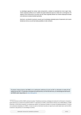 13/13
Estimador mensual de actividad económica
El próximo informe técnico del EMAE con la estimación preliminar de julio de 2021 se difundirá el martes 28 de
septiembre de 2021. El calendario anticipado de publicaciones, los informes técnicos y la metodología de estimación
del EMAE están disponibles en www.indec.gob.ar.
3
El 19 de noviembre de 2020 el INDEC participó del webinar “Estadísticas económicas, estrategias de recolección de información e imputación y
ajuste estacional en el contexto de la pandemia COVID-19”, organizado por la CEPAL, donde distintos institutos como el INEGI (México), el DANE
(Colombia) y el INE (Chile) compartieron sus experiencias respecto a las decisiones tomadas en el proceso de desestacionalización. En sintonía
con las decisiones adoptadas por el INDEC, en todos los casos se intervinieron las series con algún tipo de outlier desde marzo o abril de 2020 y
se decide en cada período con cuál estrategia se continúa.
La estrategia seguida fue revisar cada componente y analizar la necesidad de incluir algún trata-
miento especial (outlier) en los modelos de ajuste estacional para los meses de la contingencia.3
El
objetivo de tal intervención fue evitar que las cifras originales afecten de manera desproporcionada
a los factores de estacionalidad aplicados.
Asimismo, se advierte la persona usuaria que la estrategia adoptada para el tratamiento de la serie
tendencia-ciclo es una de las tantas posibles en este contexto.
 