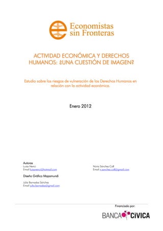 ACTIVIDAD ECONÓMICA Y DERECHOS
HUMANOS: ¿UNA CUESTIÓN DE IMAGEN?
Estudio sobre los riesgos de vulneración de los Derechos Humanos en
relación con la actividad económica.
Enero 2012
Autoras
Luisa Nenci Núria Sánchez Coll
Email luisanenci@hotmail.com Email n.sanchez.coll@gmail.com
Diseño Gráfico Mapamundi
Julia Barnadas Sánchez
Email julia.barnadas@gmail.com
Financiado por:
 