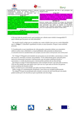 satisfação dos direitos económicos, sociais e culturais
indispensáveis, graças ao esforço nacional e à
cooperação internacional, de harmonia com a
organização e os recursos de cada país.
Artigo 23.º
1. Toda a pessoa tem direito ao trabalho, à livre escolha
do trabalho, a condições equitativas e satisfatórias de
trabalho e à protecção contra o desemprego.
2. Todos têm direito, sem discriminação alguma, a
salário igual por trabalho igual.
3. Quem trabalha tem direito a uma remuneração
equitativa e satisfatória, que lhe permita e à sua família
uma existência conforme com a dignidade humana, e
completada, se possível, por todos os outros meios de
protecção social.
Artigo 24.º
Toda a pessoa tem direito ao repouso e aos lazeres e,
especialmente, a uma limitação razoável da duração do
trabalho e a férias periódicas pagas.
exercidos contrariamente aos fins e aos princípios das
Nações Unidas.
Artigo 30.º
Nenhuma disposição da presente Declaração pode ser
interpretada de maneira a envolver para qualquer Estado,
agrupamento ou indivíduo o direito de se entregar a
alguma actividade ou de praticar algum acto destinado a
destruir os direitos e liberdades aqui enunciados.
ARTIGO 31º
Nenhum estado deve incumprir os artigos da declaração
Universal dos Direitos Humanos com vista á defesa destes.
Isto pressupõe que todos os estados se encontram
limitados a agir mediante autorização e cooperação de e
para com Organização das Nações Unidas (ONU).
4. Na sua visão do mundo actual, qual considera ser o direito mais violado e transgredido? E
qual o direito que lhe parece ser mais defendido?
No mundo actual o artigo que eu considero ser o mais violado é por sua vez o mais defendido
que é o Artigo 1.º: Liberdade e igualdade de todos os seres humanos. Porque é uma realidade
presente.
5. Considerando as suas experiências de vida passadas e presentes elabore um comentário
reflexivo sobre como a liberdade e a responsabilidade estão presentes na democracia.
O comentário deverá ser fundamentado com exemplos concretos tanto a nível pessoal como institucional.
No “Artigo 4.º:Ninguém será mantido em escravatura ou em servidão; a escravatura e o trato
dos escravos, sob todas as formas, são proibidos.” É de conhecimento geral, noticiado pelos
meios de comunicação nacionais e internacionais, que nos países subdesenvolvidos a
escravatura e a venda de pessoas para a mesma pratica persiste até aos dias de hoje.
Em relação ao artigo 5º temos Quantanamo como exemplo de tudo o que não pode acontecer,
USA um dos estados que mais apela á paz é por sua vez o que mais se envolve em guerras
(como se policias do mundo se trata
Sem), e no final vê-se as atrocidades que pelas suas forças militares executam.
Sobre o artigo 12º constantemente atropelado e sem nunca ser corrigido publicamente.
No artigo30º há que ter ponderação pois contudo o excesso de zelo exercido por um estado
poderá acabar por ir de encontro ao que se pretende com este artigo.
3
 