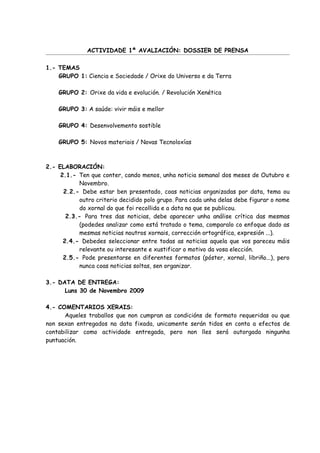 ACTIVIDADE 1ª AVALIACIÓN: DOSSIER DE PRENSA

1.- TEMAS
    GRUPO 1: Ciencia e Sociedade / Orixe do Universo e da Terra

    GRUPO 2: Orixe da vida e evolución. / Revolución Xenética

    GRUPO 3: A saúde: vivir máis e mellor

    GRUPO 4: Desenvolvemento sostible

    GRUPO 5: Novos materiais / Novas Tecnoloxías



2.- ELABORACIÓN:
     2.1.- Ten que conter, cando menos, unha noticia semanal dos meses de Outubro e
           Novembro.
      2.2.- Debe estar ben presentado, coas noticias organizadas por data, tema ou
           outro criterio decidido polo grupo. Para cada unha delas debe figurar o nome
           do xornal do que foi recollida e a data na que se publicou.
       2.3.- Para tres das noticias, debe aparecer unha análise crítica das mesmas
           (podedes analizar como está tratado o tema, comparalo co enfoque dado as
           mesmas noticias noutros xornais, corrección ortográfica, expresión ...).
      2.4.- Debedes seleccionar entre todas as noticias aquela que vos pareceu máis
           relevante ou interesante e xustificar o motivo da vosa elección.
      2.5.- Pode presentarse en diferentes formatos (póster, xornal, libriño...), pero
           nunca coas noticias soltas, sen organizar.

3.- DATA DE ENTREGA:
      Luns 30 de Novembro 2009

4.- COMENTARIOS XERAIS:
      Aqueles traballos que non cumpran as condicións de formato requeridas ou que
non sexan entregados na data fixada, unicamente serán tidos en conta a efectos de
contabilizar como actividade entregada, pero non lles será outorgada ningunha
puntuación.
 