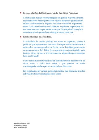 5- Recomendações da técnica convidada, Dra. Filipa Passinhas.

            A técnica deu muitas recomendações no que diz respeito ao tema,
            recomendações essas que tiraram muitas dúvidas e promoveram
            muitos conhecimentos. Fiquei a perceber o quanto é importante
            saber fazer uma entrevista de trabalho, o quanto é importante ter
            em atenção todos os pormenores no que diz respeito à selecção e
            recrutamento de pessoal para integrar numa empresa.

        6- Falar do balanço da actividade.

            A actividade foi muito positiva em todos os aspectos, passar à
            prática o que aprendemos nas aulas é sempre muito interessante e
            motivador, mesmo quando é no faz de conta. Também gostei muito
            do modo como a Drª Filipa fez o quebra-gelo da actividade, pois
            éramos várias turmas e precisávamos de algo assim para começar
            bem a actividade.

            O que achei mais motivador foi ter trabalhado com pessoas com as
            quais nunca o tinha feito antes, o que pareceu de inicio
            constrangedor acabou por ser motivador e divertido.

            Em conclusão quero dizer que gostei muito e que gostava que estas
            actividades fossem realizadas mais vezes.




Raquel Gaspar da Silva
EFA Gestão 3º Ano
Prof. Nuno Salgado
 