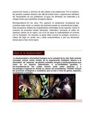 proporciona bienes y servicios de alta calidad a las poblaciones. Por el contrario,
las grandes ciudades abarcan más allá del ámbito local o regional para satisfacer
las necesidades de sus pobladores: el agua, los alimentos, los materiales y la
energía tienen que importarlos de lugares lejanos.
Biorregionalismo. En los años 70's apareció la perspectiva biorregional que
considera debe existir un cuidado del ambiente basado en características locales.
Esta perspectiva enfatiza las singularidades ambientales de las regiones, motiva al
consumo de productos locales (alimentos, materiales), promueve el cultivo de
especies nativas de la región, con el fin de lograr la sustentabilidad en armonía
con la biorregión. En resumen, la gente debe conocer la ecología, economía y
cultura del lugar en donde vive y debe comprometerse a que sus decisiones
diarias sean a favor de la región.
La biodiversidad o diversidad biológica es la variedad de la vida. Este reciente
concepto incluye varios niveles de la organización biológica. Abarca a la
diversidad de especies de plantas, animales, hongos y microorganismos que
viven en un espacio determinado, a su variabilidad genética, a
los ecosistemas de los cuales forman parte estas especies y a
los paisajes o regiones en donde se ubican los ecosistemas. También incluye
los procesos ecológicos y evolutivos que se dan a nivel de genes, especies,
ecosistemas y paisajes.
 
