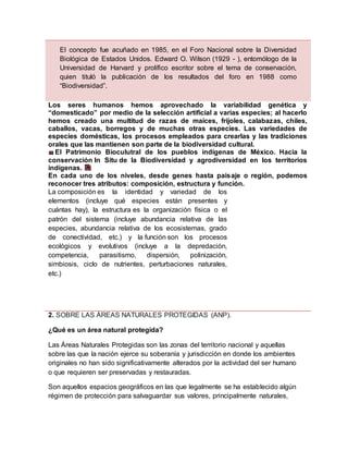 2. SOBRE LAS ÁREAS NATURALES PROTEGIDAS (ANP).
¿Qué es un área natural protegida?
Las Áreas Naturales Protegidas son las zonas del territorio nacional y aquellas
sobre las que la nación ejerce su soberanía y jurisdicción en donde los ambientes
originales no han sido significativamente alterados por la actividad del ser humano
o que requieren ser preservadas y restauradas.
Son aquellos espacios geográficos en las que legalmente se ha establecido algún
régimen de protección para salvaguardar sus valores, principalmente naturales,
El concepto fue acuñado en 1985, en el Foro Nacional sobre la Diversidad
Biológica de Estados Unidos. Edward O. Wilson (1929 - ), entomólogo de la
Universidad de Harvard y prolífico escritor sobre el tema de conservación,
quien tituló la publicación de los resultados del foro en 1988 como
“Biodiversidad”.
Los seres humanos hemos aprovechado la variabilidad genética y
“domesticado” por medio de la selección artificial a varias especies; al hacerlo
hemos creado una multitud de razas de maíces, frijoles, calabazas, chiles,
caballos, vacas, borregos y de muchas otras especies. Las variedades de
especies domésticas, los procesos empleados para crearlas y las tradiciones
orales que las mantienen son parte de la biodiversidad cultural.
El Patrimonio Bioculutral de los pueblos indígenas de México. Hacia la
conservación In Situ de la Biodiversidad y agrodiversidad en los territorios
indígenas.
En cada uno de los niveles, desde genes hasta paisaje o región, podemos
reconocer tres atributos: composición, estructura y función.
La composición es la identidad y variedad de los
elementos (incluye qué especies están presentes y
cuántas hay), la estructura es la organización física o el
patrón del sistema (incluye abundancia relativa de las
especies, abundancia relativa de los ecosistemas, grado
de conectividad, etc.) y la función son los procesos
ecológicos y evolutivos (incluye a la depredación,
competencia, parasitismo, dispersión, polinización,
simbiosis, ciclo de nutrientes, perturbaciones naturales,
etc.)
 