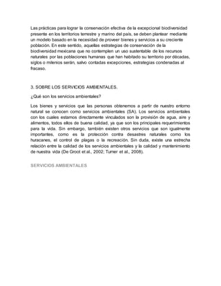 Las prácticas para lograr la conservación efectiva de la excepcional biodiversidad
presente en los territorios terrestre y marino del país, se deben plantear mediante
un modelo basado en la necesidad de proveer bienes y servicios a su creciente
población. En este sentido, aquellas estrategias de conservación de la
biodiversidad mexicana que no contemplen un uso sustentable de los recursos
naturales por las poblaciones humanas que han habitado su territorio por décadas,
siglos o milenios serán, salvo contadas excepciones, estrategias condenadas al
fracaso.
3. SOBRE LOS SERVICIOS AMBIENTALES.
¿Qué son los servicios ambientales?
Los bienes y servicios que las personas obtenemos a partir de nuestro entorno
natural se conocen como servicios ambientales (SA). Los servicios ambientales
con los cuales estamos directamente vinculados son la provisión de agua, aire y
alimentos, todos ellos de buena calidad, ya que son los principales requerimientos
para la vida. Sin embargo, también existen otros servicios que son igualmente
importantes, como es la protección contra desastres naturales como los
huracanes, el control de plagas o la recreación. Sin duda, existe una estrecha
relación entre la calidad de los servicios ambientales y la calidad y mantenimiento
de nuestra vida (De Groot et al., 2002; Turner et al., 2008).
SERVICIOS AMBIENTALES
 