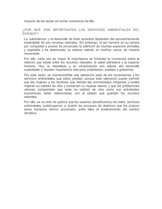 mayoría de las veces sin tomar conciencia de ello.
¿POR QUÉ SON IMPORTANTES LOS SERVICIOS AMBIENTALES DEL
BOSQUE?
La subsistencia y el desarrollo de toda sociedad dependen del aprovechamiento
sustentable de sus recursos naturales. Sin embargo, el ser humano en su carrera
por conquistar y poseer ha provocado la extinción de muchas especies animales
y vegetales y ha deteriorado su entorno natural; en muchos casos; de manera
irreversible.
Por ello, cada vez es mayor la importancia de fomentar la conciencia sobre la
relación que existe entre los recursos naturales, la salud planetaria y la especie
humana. Hoy, la naturaleza y su conservación son pilares del desarrollo
sustentable y revisten importancia vital para ciudadanos, pueblos y gobiernos.
Por esta razón, es imprescindible una valoración justa de los ecosistemas y los
servicios ambientales que éstos prestan, porque esta valoración puede permitir
que las mujeres y los hombres que habitan las comunidades indígenas y rurales
mejoren su calidad de vida y conserven su riqueza natural, y que las poblaciones
urbanas comprendan que tanto su calidad de vida como sus actividades
económicas están relacionadas con el estado que guardan los recursos
naturales.
Por ello, es un acto de justicia que los usuarios (beneficiarios) de estos servicios
ambientales contribuyamos a revertir los procesos de deterioro que los propios
seres humanos hemos provocado, entre ellos el aceleramiento del cambio
climático.
 