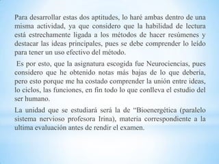 Para desarrollar estas dos aptitudes, lo haré ambas dentro de una
misma actividad, ya que considero que la habilidad de lectura
está estrechamente ligada a los métodos de hacer resúmenes y
destacar las ideas principales, pues se debe comprender lo leído
para tener un uso efectivo del método.
 Es por esto, que la asignatura escogida fue Neurociencias, pues
considero que he obtenido notas más bajas de lo que debería,
pero esto porque me ha costado comprender la unión entre ideas,
lo ciclos, las funciones, en fin todo lo que conlleva el estudio del
ser humano.
La unidad que se estudiará será la de “Bioenergética (paralelo
sistema nervioso profesora Irina), materia correspondiente a la
ultima evaluación antes de rendir el examen.
 