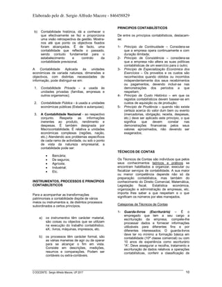 Elaborado pelo dr. Sergio Alfredo Macore - 846458829
O DOCENTE: Sergio Alfredo Macore, UP 2017 10
b) Contabilidade histórica, dá a conhecer o
que efectivamente se fez e proporciona
uma visão retrospectiva da gestão. Mostra-
nos até que ponto os objectivos fixados
foram alcançados. É de facto, uma
contabilidade que reflecte o passado,
sendo contudo fundamental para o
estabelecimento e controlo da
contabilidade previsional.
A Contabilidade Aplicada às unidades
económicas de variada natureza, dimensões e
objectivos, com distintas necessidades de
informação, pode distinguir-se em:
1. Contabilidade Privada - a usada às
unidades privadas (famílias, empresas e
outros organismos);
2. Contabilidade Pública - à usada a unidades
económicas públicas (Estado e autarquias);
3. A Contabilidade Nacional - ao respectivo
conjunto. Respeita as informações
inerentes ao produto, rendimento e
despesas. É também designada por
Macrocontabilidade. É relativa a unidades
económicas complexas (regiões, nação,
etc.) Atendendo aos problemas específicos
de cada ramo de actividade, ou sob o ponto
de vista da natureza empresarial, a
contabilidade pode ser:
 Bancária;
 De seguros;
 Agrícola;
 Industrial;
 Etc.
INSTRUMENTOS, PROCESSOS E PRINCÍPIOS
CONTABILÍSTICOS
Para a acompanhar as transformações
patrimoniais a contabilidade dispõe de vários
meios ou instrumentos e, de distintos processos
subordinados a certos princípios.
a) os instrumentos têm carácter material,
são coisas ou objectos que se utilizam
na execução do trabalho contabilístico.
eX.: livros, máquinas, impressos, etc.
b) os processos têm carácter formal, são
as várias maneiras de agir ou de operar
para se alcançar o fim em vista.
Consiste em descrições, medições,
resumos e comparações. Podem ser
contáveis ou extra-contáveis.
PRINCIPIOS CONTABILÍSTICOS
De entre os princípios contabilísticos, destacam-
se:
1- Princípio da Continuidade – Considera-se
que a empresa opera continuamente e com
duração ilimitada;
2- Princípio de Consistência – considera-se
que a empresa não altera as suas políticas
contabilísticas de um exercício para o outro;
3- Princípio de Especialização Económica dos
Exercícios – Os proveitos e os custos são
reconhecidos quando obtidos ou incorridos
independentemente dos seus recebimentos
ou pagamentos, devendo incluir-se nas
demonstrações dos períodos a que
respeitam;
4- Princípio de Custo Histórico – em que os
registos contabilísticos devem basear-se em
custos de aquisição ou de produção;
5- Princípio de Prudência – quando não existe
certeza acerca do valor dum bem ou evento
(mercadorias, obrigação, receita, despesas,
etc.) deve ser aplicado este princípio, o que
significa que devem constar nas
demonstrações financeiras pelos seus
valores aproximados, não devendo ser
exagerados;
TÉCNICOS DE CONTAS
Os Técnicos de Contas são indivíduos que pelos
seus conhecimentos teóricos e práticos se
encontram habilitados a organizar, executar ou
fiscalizar serviços de contabilidade. A sua maior
ou menor competência depende não só da
preparação contabilistica, mas também do
conhecimento do Direito Comercial, Matemática,
Legislação fiscal, Estatística económica,
organização e administração de empresas, etc.
importa lhes saber a que respeitam e o que
significam os números por eles manejados.
Categorias de Técnicos de Contas
1- Guarda-livros (Escriturário) – É o
empregado que tem a seu cargo a
escrituração da empresa, compete-lhe
processar dados e fornecer informações
utilizáveis para diferentes fins e por
diferentes interessados; O guarda-livros
deve ter no mínimo a formação básica em
contabilidade (10ª classe comercial) ou com
10 anos de experiência como escriturário
“A”. Deve assegurar a recolha, tratamento e
escrituração de dados relativos a operações
contabilísticas, conferir a classificação de
 
