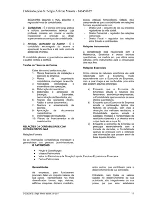 Elaborado pelo dr. Sergio Alfredo Macore - 846458829
O DOCENTE: Sergio Alfredo Macore, UP 2017 11
documentos segundo o PGC, proceder o
registo de livros de contabilidade.
2- Contabilista – É o técnico com longa prática
e sólidos conhecimentos teóricos cuja
profissão consiste em montar a escrita,
inspeccionar a precisão ou dirigir
superiormente os serviços de contabilidade;
3- Revisor, Verificador ou Auditor – É o
contabilista encarregado do exame e
apreciação de escritura e até certo ponto da
gestão da empresa.
O contabilista planeia, o guarda-livros executa e
o auditor confere e certifica.
Tarefas de Técnicos de Contas
Estes têm como tarefas executar:
1- Planos financeiros de instalação e
exercício da empresa;
2- Planos de organização
contabilistica, montagem de escrita;
3- Relevações cronológicas e
sistemáticas das operações;
4- Elaboração de inventários;
5- Elaboração e apreciação de
Balanços, Balancetes,
demonstração de Resultados, etc;
6- Registo das operações (Diário,
Razão, e outros documentos);
7- Abertura e encerramento de
escritas;
8- Apreciação de documentos
contabilísticos;
9- Interpretação de resultados;
10- Planos de financiamentos e de
investimentos.
RELAÇÕES DA CONTABILIDADE COM
OUTRAS DISCIPLINAS
Relações Formais
Se as informações contabilísticas interessam a
generalidade das pessoas (administradores,
sócios, pessoal, fornecedores, Estado, etc.)
compreende-se que a contabilidade tem relações
formais, especialmente com:
- Direito Civil – conjunto de leis ou preceitos
reguladores da vida social;
- Direito Comercial – regulador das relações
comerciais;
- Direito Fiscal – regulador das relações
entre Estado e contribuintes
Relações Instrumentais
a contabilidade está relacionada com a
Matemática, Estatística e outras técnicas
quantitativas, na medida em que utiliza estas
ciências como instrumentos para a consecução
dos seus fins.
Relações Essenciais
Como ciência de natureza económica ela está
relacionada com a Economia, muito
especialmente com a Economia de Empresas,
com a qual chega a ser confundida, pois entre
elas existem algumas diferenças:
a) Enquanto que a Economia de
Empresas estuda a natureza dos
fenómenos económicos-empresariais,
a Contabilidade apenas estuda os seus
efeitos quantitativos;
b) Enquanto que a Economia da Empresa
estuda a combinação óptima dos
factores de produção, com vista a
obtenção dos melhores resultados, a
Contabilidade apenas estuda a
captação, medição e representação da
realidade observada e os desvios entre
o que devia ser e o que foi;
c) Enquanto a economia da Empresa se
preocupa essencialmente com a
tomada de decisões, a Contabilidade
apenas se preocupa com a obtenção
das informações que possam servir de
base àquela decisões.
O PATRIMÓNIO
 Noção e Classificação
 Massas Patrimoniais
 Valor do Património e da Situação Líquida, Estrutura Económica e Financeira
 Factos Patrimoniais
Generalidades
As empresas, para funcionarem
precizam deter um conjunto valores, da
sua posse, representados nas mais
diversificadas formas, seja, viaturas,
edificios, máquinas, dinheiro, mobiliário,
entre outros, que contribuem para o
desenvolvimento da sua actividade.
Entretanto, nem todos os valores
usados no desenvolvimento da sua
actividade, são integralmente da sua
posse, por que, esta, estabelece
 