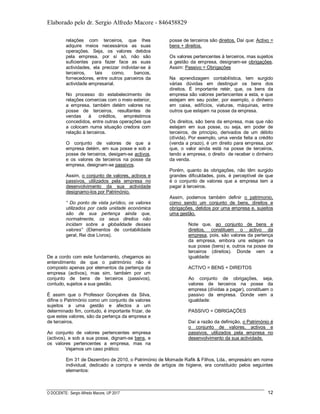 Elaborado pelo dr. Sergio Alfredo Macore - 846458829
O DOCENTE: Sergio Alfredo Macore, UP 2017 12
relações com terceiros, que lhes
adquire meios necessários as suas
operações. Seja, os valores detidos
pela empresa, por sí só, não são
suficientes para fazer face as suas
actividades, ela precizar individar-se à
terceiros, tais como, bancos,
fornecedores, entre outros parceiros da
actividade empresarial.
No processo do estabelecimento de
relações comercias com o meio exterior,
a empresa, também detém valores na
posse de terceiros, resultantes de
vendas à créditos, empréstimos
concedidos, entre outras operações que
a colocam numa situação credora com
relação à terceiros.
O conjunto de valores de que a
empresa detém, em sua posse e sob a
posse de terceiros, desigam-se activos,
e os valores de terceiros na posse da
empresa, designam-se passivos.
Assim, o conjunto de valores, activos e
passivos, utilizados pela empresa no
desenvolvimento da sua actividade
designamo-los por Património.
“ Do ponto de vista jurídico, os valores
utilizados por cada unidade económica
são de sua pertença ainda que,
normalmente, os seus direitos não
incidam sobre a globalidade desses
valores” (Elementos de contabilidade
geral, Rei dos Livros).
De a cordo com este fundamento, chegamos ao
entendimento de que o património não é
composto apenas por elementos da pertença da
empresa (activos), mas sim, também por um
conjunto de bens de terceiros (passivos),
contudo, sujeitos a sua gestão.
É assim que o Professor Gonçalves da Silva,
difine o Património como um conjunto de valores
sujeitos a uma gestão e afectos a um
determinado fim, contudo, é importante frizar, de
que estes valores, são da pertença da empresa e
de terceiros.
Ao conjunto de valores pertencentes empresa
(activos), e sob a sua posse, dignam-se bens, e
os valores pertencentes a empresa, mas na
posse de terceiros são direitos. Daí que: Activo =
bens + direitos.
Os valores pertencentes à terceiros, mas sujeitos
a gestão da empresa, designam-se obrigações.
Assim: Passivo = Obrigações
Na aprendizagem contabilística, tem surgido
várias dúvidas em destinguir os bens dos
direitos. É importante retér, que, os bens da
empresa são valores pertencentes a esta, e que
estejam em seu poder, por exemplo, o dinheiro
em caixa, edifícios, viaturas, máquinas, entre
outros que estejam na posse da empresa.
Os direitos, são bens da empresa, mas que não
estejam em sua posse, ou seja, em poder de
terceiros, de princípio, derivados de um débito
(dívida). Por exemplo, uma venda feita a crédito
(venda a prazo), é um direito para empresa, por
que, o valor ainda está na posse de terceiros,
tendo a empresa, o direito de receber o dinheiro
da venda.
Porém, quanto às obrigações, não têm surgido
grandes dificuldades, pois, é perceptível de que
é o conjunto de valores que a empresa tem a
pagar à terceiros.
Assim, podemos também definir o patrimonio,
como sendo um conjunto de bens, direitos e
obrigações, detidos por uma empresa e, sujeitos
uma gestão.
Note que, ao conjunto de bens e
direitos, constituem o activo da
empresa, pois, são valores da pertença
da empresa, embora uns estejam na
sua posse (bens) e, outros na posse de
terceiros (direitos). Donde vem a
igualdade:
ACTIVO = BENS + DIREITOS
Ao conjunto de obrigações, seja,
valores de terceiros na posse da
empresa (dívidas a pagar), constituem o
passivo da empresa. Donde vem a
igualdade:
PASSIVO = OBRIGAÇÕES
Daí a razão da definição, o Património é
o conjunto de valores, activos e
passivos, utilizados pela empresa no
desenvolvimento da sua actividade.
Vejamos um caso prático:
Em 31 de Dezembro de 2010, o Património de Momade Rafik & Filhos, Lda., empresário em nome
individual, dedicado a compra e venda de artigos de higiene, era constituido pelos seguintes
elementos:
 