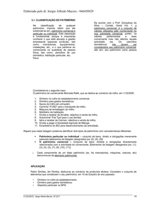 Elaborado pelo dr. Sergio Alfredo Macore - 846458829
O DOCENTE: Sergio Alfredo Macore, UP 2017 14
3.1. CLASSIFICAÇÃO DO PATRIMÓNIO
Na classificação de qualquer
património, importa referir que ele
subdivide-se em, património comercial e
particular ou individual. Esta separação
é fundamental, porque é importante
conhecer o que está alocado a gestão
empresarial (pessoas jurídicas), tais
como, mercadorias, equipamentos,
instalações, etc., e o que pertence ao
comerciante na qualidade de pessoa
física, tais como, utensílios de uso
doméstico, habitação particular, etc.
De acordo com o Prof. Gonçalves da
Silva – Contab. Geral Vol. 1, o
património comercial, é o conjunto de
valores utilizados pelo comerciante na
sua actividade comercial, porém, os
valores pertencentes a esse
comerciante mas não afectos àquela
actividade (ex. Os utencílios
domésticos) não devem ser
considerados seu património comercial,
são sim, seu património como pessoa
física
Consideremos o seguinte caso:
O património do comerciante Momade Rafik, que se dedica ao comércio de milho, em 1/10/2009:
1. Dinheiro no cofre do estabelecimento comercial.
2. Dinheiro para gastos domésticos.
3. Sacos de milho em armazém.
4. Carrinha “FUSO” para o transporte de milho.
5. Máquina de embalagem do milho.
6. Mobiliário da habitação.
7. Dívida a receber de Arnaldo, relactiva à venda de milho.
8. Automóvel “Fiat Tipo”para o uso familiar.
9. letra a receber de Carmen, relactiva a venda de milho.
10. Dívida a pagar à Sociedade Agricola de Metuge.
11. Empréstimo do BCI para desenvolvimento da actividade.
Repare que nesta listagem podemos identificar dois tipos de património com carracterísticas diferentes:
 Património particular ou individual – conjunto de bens, direito e obrigações meramente
pessoais [elementos da listagem designados por (2), (6), (8)]
 O património comercial – Conjunto de bens, direitos e obrigações directamente
relacionados com a actividade do comerciante. [Elementos da listagem desigandos por, (1),
(3), (4), (5), (7), (9), (10), (11)]
o Cada componente de um dado património (ex. As mercadorias, máquinas, viaturas, etc)
denomina-se de elemento patrimonial.
APLICAÇÃO
Pedro Simões, em Pemba, dedica-se ao comércio de productos lácteos. Considere o conjunto de
elementos que constituiam o seu património, em 15 de Outubro do ano passado.
• Dinheiro no cofre do estabelecimento.
• Dinheiro para gastos domésticos.
• Depósito particular no BFN.
 