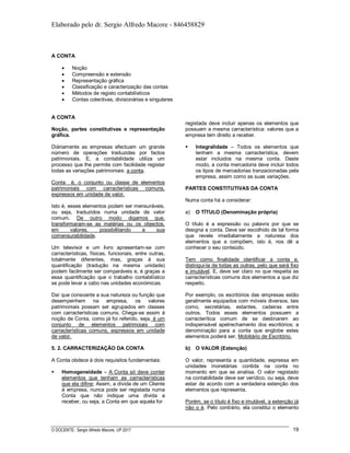 Elaborado pelo dr. Sergio Alfredo Macore - 846458829
O DOCENTE: Sergio Alfredo Macore, UP 2017 19
A CONTA
 Noção
 Compreensão e extensão
 Representação gráfica
 Classificação e caracterização das contas
 Métodos de registo contabilísticos
 Contas colectivas, divisionárias e singulares
A CONTA
Noção, partes constitutivas e representação
gráfica.
Diáriamente as empresas efectuam um grande
número de operações traduzidas por factos
patrimoniais. E, a contabilidade utiliza um
processo que lhe permite com facilidade registar
todas as variações patrimoniais: a conta.
Conta é, o conjunto ou classe de elementos
patrimoniais com carracterísticas comuns,
expressos em unidade de valor.
Isto é, esses elementos podem ser mensuráveis,
ou seja, traduzidos numa unidade de valor
comum. De outro modo digamos que,
transformaram-se as matérias ou os objectos,
em valores, possibilitando a sua
comensurabilidade.
Um televisor e um livro apresentam-se com
carracterísticas, físicas, funcionais, entre outras,
totalmente diferentes, mas, graças à sua
quantificação (tradução na mesma unidade)
podem facilmente ser comparáveis e, é graças a
essa quantificação que o trabalho contabilístico
se pode levar a cabo nas unidades económicas.
Daí que consoante a sua natureza ou função que
desempenhem na empresa, os valores
patrimoniais possam ser agrupados em classes
com carracterísticas comuns. Chega-se assim à
noção de Conta, como já foi referido, seja, é um
conjunto de elementos patrimoiais com
carracterísticas comuns, expressos em unidade
de valor.
5. 2. CARRACTERIZAÇÃO DA CONTA
A Conta obdece à dois requisitos fundamentais:
 Homogeneidade – A Conta só deve conter
elementos que tenham as carracterísticas
que ela difine; Assim, a dívida de um Cliente
à empresa, nunca pode ser registada numa
Conta que não indique uma dívida a
receber, ou seja, a Conta em que aquela for
registada deve incluir apenas os elementos que
possuem a mesma carracterística: valores que a
empresa tem direito a receber.
 Integralidade – Todos os elementos que
tenham a mesma carracterística, devem
estar incluidos na mesma conta. Deste
modo, a conta mercadoria deve incluir todos
os tipos de mercadorias tranzacionadas pela
empresa, assim como as suas variações.
PARTES CONSTITUTIVAS DA CONTA
Numa conta há a considerar:
a) O TÍTULO (Denominação própria)
O título é a expressão ou palavra por que se
designa a conta. Deve ser escolhido de tal forma
que revele imediatamente a naturesa dos
elementos que a compõem, isto é, nos dê a
conhecer o seu conteúdo.
Tem como finalidade identificar a conta e,
distingui-la de todas as outras, pelo que será fixo
e imutável. E, deve ser claro no que respeita as
carracterísticas comuns dos elementos a que diz
respeito.
Por exemplo, os escritórios das empresas estão
geralmente equipados com móveis diversos, tais
como, secretárias, estantes, cadeiras entre
outros. Todos esses elementos possuem a
carracterítica comum de se destinarem ao
indispensável apetrechamento dos escritórios; a
denominação para a conta que englobe estes
elementos poderá ser, Mobiliário de Escritório.
b) O VALOR (Extenção)
O valor, representa a quantidade, expressa em
unidades monetárias contida na conta no
momento em que se analisa. O valor registado
na contabilidade deve ser verídico, ou seja, deve
estar de acordo com a verdadeira extenção dos
elementos que representa.
Porém, se o título é fixo e imutável, a extenção já
não o é. Pelo contrário, ela constitui o elemento
 