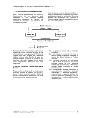 Elaborado pelo dr. Sergio Alfredo Macore - 846458829
O DOCENTE: Sergio Alfredo Macore, UP 2017 2
1º Circuito Económico: Famílias e Empresas
Este é o circuito mais elementar para explicar o
funcionamento de uma economia, pois
representa os dois principais agentes
económicos agregados: as Famílias (as
unidades de consumo) e as Empresas (as
unidades de produção).
As unidades de consumo vão consumir bens e
serviços vendidos pelas Empresas e vão receber
salários pelo aluguer do seu trabalho. Como as
Famílias são proprietárias das Empresas e
fornecem capital (meios de produção) têm direito
aos lucros destas últimas.
FAMÍLIAS EMPRESAS
Bens e Serviços
Trabalho + Capital
Despesas em Bens e Serviços
Salários + Lucros
fluxos reais
fluxos monetários
Neste circuito admitimos ainda que estamos num
quadro de autarcia (economia fechada) e que
não há qualquer poupança por parte destes dois
agentes: tudo que é recebido sob a forma de
salários e lucros pelas Famílias é gasto em
compras de bens e serviços; as Empresas, por
seu lado, não retêm quaisquer lucros, sendo
estes integralmente distribuídos aos seus
detentores.
2º Circuito Económico: Famílias, Empresas e
Estado
Neste circuito, admitindo ainda as hipóteses de
economia fechada e ausência de poupança,
iremos introduzir um terceiro agente, o Estado. O
Estado, como sabemos, desempenha um papel
importantíssimo nas actuais economias:
(1) é o agente que regula toda a actividade
económica;
(2) é um importante consumidor de bens e
serviços (basta, por exemplo, considerar o
volume das Obras Públicas no Produto
Nacional);
(3) é o principal promotor do bem-estar social
– tem o dever de promover uma maior
equidade através de uma adequada
redistribuição do rendimento, utilizando as
políticas fiscais (impostos) e sociais
(transferências);
(4) e é igualmente a entidade que fomenta o
desenvolvimento económico, apoiando
directamente a actividade empresarial,
implementando e apoiando políticas de
formação profissional e prestando auxílio a
sectores críticos (, modernização do tecido
empresarial, etc.).
 