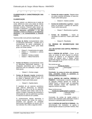 Elaborado pelo dr. Sergio Alfredo Macore - 846458829
O DOCENTE: Sergio Alfredo Macore, UP 2017 21
CLASSIFICAÇÃO E CARACTERIZAÇÃO DAS
CONTAS
CLASSIFICAÇÃO
No ponto anterior, ao referirmo-nos à noção de
conta, definimo-la como uma classe de valores
patrimoniais com denominação própria e com
extenção numérica. Podendo estes valores ser
concretos e abstractos, a conta terá assim, por
objecto, elementos concrectos – os que
compõem o Activo e o Passivo e, por elementos
abstractos – os correspondentes à Situação
Líquida.
Teremos então numa primeira classificação:
 Contas do Activo (compreendendo todos
os elementos patrimoniais – aqueles com a
carracterística de serem propriedade do
titular do património). Fazem parte deste
grupo, as Contas classes:
o Classe 3 – Investimentos de capital
o Classe 2 – Inventários e activos
biológicos
o Classe 4 – Contas a receber
o Classe 1 – Meios financeiros
 Contas do Passivo (compreendendo todos
os elementos patrimoniais passivos – as
obrigações pecuniárias que o titular do
património terá de satisfazer). Fazem parte
deste grupo:
o Classe 4 – Contas a pagar.
 Contas de Situação Líquida (englobando
os valores patrimoniais abstractos por que
se traduz a diferença entre o activo e o
passivo). Fazem parte deste grupo:
o Classe 5 – Capital próprio.
O resultado de um exercício económico
pode obter-se efectuando os balanços
referentes ao início e ao fim do exercício.
Mas, o resultado assim obtido, nada nos diz
quanto à origem e natureza dos aumentos e
diminuições do valor do património ocorridos
no decurso do exercício em questão.
O conhecimentos desses elementos é
possível através das contas de custos e
proveitos que agrupam as variações
patrimoniais quantitativas de acordo com a
sua natureza. Eis, então a segunda ordem:
 Contas de custos e perdas - Regista todos
os custos e perdas verificadas no exercício.
Fazem parte deste grupo:
o Classe 6 – Gastos e predas
 Contas de rendimentos e ganhos – regista
todos os proveitos e ganhos do exercício.
Fazem parte deste grupo:
o Classe 7 - Rendimentos e ganhos
 Contas de resultados – ilustra os
resultados do exercício. Fazem parte deste
grupo:
o Classe 8 – Resultados
5.6. REGRAS DE MOVIMENTAÇÀO DAS
CONTAS.
5.6.1 DO ACTIVO E DO CAPITAL PRÓPRIO E
PASSIVO
5.6.1.1 CONTAS DO ACTIVO – Como já se
sabe, as contas do activo figuram no primeiro
membro do balanço e, ao passarmos estas
contas do balanço para o Razão, vamos
igualmente registar no primeiro membro de cada
fólio a extenção inicial.
Daí conclui-se que:
Contas do Activo
Extenção inicial
Aumentos
Diminuições
Conclusão: As contas do Activo são debitadas
pelas extensões iniciais e aumentos e,
creditadas pelas diminuições.
5.6.1.2 CONTAS DO CAPITAL PRÓPRIO E
PASSIVO – Continuando a recorrer ao balanço,
no segundo membro figuram as contas do
Capital Próprio e Passivo; logo, as extenções
iniciais daquelas contas são registadas no
segundo membro dos fólios.
Daqui conclui-se que:
Contas do capital próprio e passivo
Diminuições Extenção inicial
Aumentos
Conclusão: As contas de capital próprio e
passivo são creditadas pelas extenções iniciais e
aumentos e debitadas pelas diminuições.
5.6.1.3 CONTAS DE GASTOS E PERDAS – Na
demonstração dos resultados, os gastos e
perdas figuram sempre no primeiro membro. Nos
 