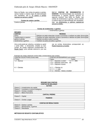 Elaborado pelo dr. Sergio Alfredo Macore - 846458829
O DOCENTE: Sergio Alfredo Macore, UP 2017 22
fólios do Razão, nas contas de gastos e perdas,
vamos manter a mesma regra da demonstração
dos resultados, isto é, os gastos e perdas
registam-se sempre a débito.
Contas de custos e perdas
Custos e perdas
5.6.1.4 CONTAS DE RENDIMENTOS E
GANHOS – Na demonstração dos resultados, os
rendimentos e ganhos figuram sempre no
segundo membro. Nos fólios do Razão, nas
contas de rendimentos e ganhos, vamos manter
a mesma regra da demonstração dos resultados,
seja, os rendimentos e ganhos registam-se
sempre a crédito.
Contas de rendimentos e ganhos
rendimentos e ganhos
RESUMO:
CONTAS REGRAS
Activo Debitam-se pelas extenções iniciais e aumentos e creditam-se pelas diminuições
Capital próprio e passivo Creditam-se pelas extenções iniciais e aumentos e debitam-se pelas diminuições
gastos e perdas Debitam-se pelos custos e perdas
rendimentos e ganhos Creditam-se pelos proveitos e ganhos
Uma conta pode ser colectiva, complexa ou geral
( conta mãe) e divisionária, simples ou sub-
contas. As contas colectivas correspondem ao
Razão Geral, como adinate veremos e, por sua
vez as contas divisionárias correspondem ao
Razão Especial ou Auxiliar.
Exemplo de contas colectivas (conta mãe) e divisionárias (sub-contas)
CONTAS COLECTIVAS (Conta mãe) CONTAS DIVISIONÁRIAS (sub-contas)
1º Grau 2 grau 3 grau
1.2 – Bancos
4.1 - Clientes
1.2.1 – Depósito à ordem 1.2.1.1 – BIM
1.2.2 – Depósito c/pré aviso etc
1.2.3 – Depósito à prazo
4.1.1. – Clientes c/c
4.1.1.1 – J. João
4.1.2 – Clientes – titulos a receber
RESUMO DAS CONTAS
CONTAS DO BALANÇO
ACTIVO
Classe 3 – Investimentos de capital
Classe 2 – Inventários e activos biológicos
Classe 4 – Contas a receber
Classe 1 – Meios financeiros
CAPITAL PRÓRIO
Classe 5 – Capital
PASSIVO
Classe 4 – Contas a pagar
CONTAS DE RESULTADOS
Classe 6 – Gastos e perdas
Classe 7 – Rendimentos e ganhos
Classe 8 – Resultados
MÉTODOS DE REGISTO CONTABILÍSTICO
 