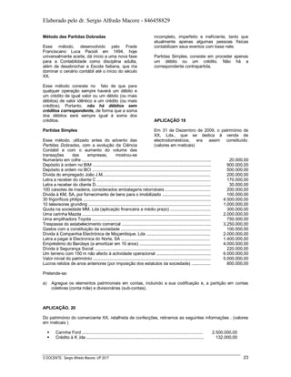 Elaborado pelo dr. Sergio Alfredo Macore - 846458829
O DOCENTE: Sergio Alfredo Macore, UP 2017 23
Método das Partidas Dobradas
Esse método, desenvolvido pelo Frade
Franciscano Luca Pacioli em 1494, hoje
universalmente aceite, dá início a uma nova fase
para a Contabilidade como disciplina adulta,
além de desabrochar a Escola Italiana, que iria
dominar o cenário contábil até o início do século
XX.
Esse método consiste no fato de que para
qualquer operação sempre haverá um débito e
um crédito de igual valor ou um débito (ou mais
débitos) de valor idêntico a um crédito (ou mais
créditos). Portanto, não há débitos sem
créditos correspondente, de forma que a soma
dos débitos será sempre igual à soma dos
créditos.
Partidas Simples
Esse método, utilizado antes do advento das
Partidas Dobradas, com a evolução da Ciência
Contábil e com o aumento do volume das
transações das empresas, mostrou-se
incompleto, imperfeito e ineficiente, tanto que
atualmente apenas algumas pessoas físicas
contabilizam seus eventos com base nele.
Partidas Simples, consiste em proceder apenas
um débito ou um crédito. Não há a
correspondente contrapartida.
APLICAÇÃO 19
Em 31 de Dezembro de 2009, o património de
XX, Lda., que se dedica à venda de
electrodomésticos, era assim constituído:
(valores em meticais)
Numerário em cofre ............................................................................................................. 20.000,00
Depósito à ordem no BIM .................................................................................................... 900.000,00
Depósito à ordem no BCI .................................................................................................... 500.000,00
Dívida do empregado João J.M........................................................................................... 200.000,00
Letra a receber do cliente C ................................................................................................ 170.000,00
Letra a receber do cliente D................................................................................................. 30.000,00
100 caixotes de madeira, considerados embalagens retornáveis ...................................... 200.000,00
Dívida à KM, SA, por fornecimento de bens para o imobilizado ......................................... 100.000,00
30 frigoríficos philips ............................................................................................................ 4.500.000,00
10 televisores grunding ....................................................................................................... 1.000.000,00
Quota na sociedade MM, Lda (aplicação financeira a médio prazo) .................................. 300.000,00
Uma carinha Mazda ............................................................................................................ 2.000.000,00
Uma empilhadora Toyota .................................................................................................... 750.000,00
Trespasse do estabelecimento comercial ........................................................................... 3.250.000,00
Gastos com a constituição da sociedade ............................................................................ 100.000,00
Dívida à Companhia Electrónica de Moçambique, Lda ...................................................... 2.000.000,00
Letra a pagar à Electronica do Norte, SA ........................................................................... 1.400.000,00
Empréstimo do Barclays (a amortizar em 10 anos) ............................................................ 4.000.000,00
Dívida à Segurança Social .................................................................................................. 220.000,00
Um terreno com 150 m não afecto à actividade operacional .............................................. 6.000.000,00
Valor inicial do património ................................................................................................... 5.000.000,00
Lucros retidos de anos anteriores (por imposição dos estatutos da sociedade) ................ 800.000,00
Pretende-se:
a) Agregue os elementos patrimoniais em contas, incluindo a sua codificação e, a partição em contas
coletivas (conta mãe) e divisionárias (sub-contas).
APLICAÇÃO. 20
Do património do comerciante XX, retalhista de confecções, retiramos as seguintes informações . (valores
em meticais )
 Carinha Ford ......................................................................................................
 Crédito à K ,lda ...................................................................................................
2.500.000,00
132.000,00
 