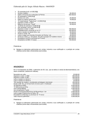 Elaborado pelo dr. Sergio Alfredo Macore - 846458829
O DOCENTE: Sergio Alfredo Macore, UP 2017 24
 25 camisolas de lã à 4.000,00@
 Armário metálico ................................................................................................
 Débito à Empresa de confecções de Pemba .....................................................
 50 camisolas à 6.000,00 @
 Dinheiro em cofre ...............................................................................................
 Débito do cliente Campos lda ............................................................................
 10 impermeáveis “Tapa-chuva” à 5.000,00 @
 Depósito à ordem no BTA ..................................................................................
 Máquina de escrever “Royal”..............................................................................
 10 fardos de camisas à 13.000,00 @
 250 camisolas “mimix” à 4.000,00 @
 Depósito à ordem no BNU .................................................................................
 Estabelecimento comercial na rua 12 ................................................................
 Letra a receber do cliente Dinis, Lda ..................................................................
 Dívida à Lander, SA ...........................................................................................
 Letras à pagar aos Grandes Armazéns de Pemba, Lda ....................................
 Dívida ao credor J.J. Gonçalves, lda pela aquisição de mobiliário diverso .......
 Empréstimo do BTA (a amortizar em 5 anos) ....................................................
 Empréstimo do BIM ( 9 meses) ..........................................................................
80.000,00
250.000,00
25.000,00
18.000,00
120.000,00
20.000,00
180.000,00
100.000,00
50.000,00
10.000,00
28.000,00
110.000,00
800.000,00
100.000,00
Pretende-se:
b) Agregue os elementos patrimoniais em contas, incluindo a sua codificação e, a partição em contas
coletivas (conta mãe) e divisionárias (sub-contas).
APLICAÇÃO 21
Em 31 de Dezembro de 2009, o património de XX, Lda., que se dedica à venda de electrodomésticos, era
assim constituído: (valores em meticais)
Numerário em cofre ............................................................................................................. 20.000,00
Depósito à ordem no BIM .................................................................................................... 900.000,00
Depósito à ordem no BCI .................................................................................................... 500.000,00
Letra a receber do cliente C ................................................................................................ 170.000,00
Letra a receber do cliente D................................................................................................. 30.000,00
100 caixotes de madeira, considerados embalagens retornáveis ...................................... 200.000,00
Dívida à KM, SA, por fornecimento de bens para o imobilizado ......................................... 100.000,00
30 frigoríficos philips ............................................................................................................ 4.500.000,00
10 televisores grunding ....................................................................................................... 1.000.000,00
Uma carinha Mazda ............................................................................................................ 2.000.000,00
Uma empilhadora Toyota .................................................................................................... 750.000,00
Dívida à Companhia Electrónica de Moçambique, Lda ...................................................... 2.000.000,00
Letra a pagar à Electronica do Norte, SA ........................................................................... 1.400.000,00
Empréstimo do Barclays (a amortizar em 10 anos) ............................................................ 4.000.000,00
Valor inicial do património ................................................................................................... 5.000.000,00
Pretende-se:
c) Agregue os elementos patrimoniais em contas, incluindo a sua codificação e, a partição em contas
coletivas (conta mãe) e divisionárias (sub-contas).
 