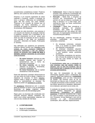 Elaborado pelo dr. Sergio Alfredo Macore - 846458829
O DOCENTE: Sergio Alfredo Macore, UP 2017 5
procedimentos contabilísticos incidem. Podemos
defini-la, sob o ponto de vista de vários autores.
Empresa, é um conjunto organizado de meios
materiais e humanos, virados a produção de
bens e serviços”. (Elementos de contabilidade
geral, Rei dos Livros). Em outra vertente,
“Empresa é um conjunto de homens que se
entregam, de forma sistemática, a uma
actividade de criação de exedentes” (Economia
de empresas, ISE-Adaptado).
“Do ponto de vista éconómico, uma empresa é
um conjunto dos factores de produção materiais
e imateriais, reunidos sob a autoridade de um
indivíduo (empresário) ou de um grupo, para
atrair por meio de produção de bens e serviços
uma clientela e daí obter um rendimento
monetário”. (Dicionário de Gestão, Publicações
D. Quixote).
Das definições que acabamos de apresentar,
podemos sempre concluir que: Empresa é uma
unidade de meios humanos, materiais e
financeiros organizados e tem por objectivo,
através de produção e/ou venda de bens e
serviços, satisfazer necessides da comunidade
onde se encontra.
• Os meios humanos, traduzem-se pelo
trabalho exercido pelo homem, e
apresentam-se sob a forma de,
execução e de direcção.
• Os meios materiais, são os meios
utilizados na produção : ferramentas,
máquinas, instalações, etc.
• Os meios financeiros, são os capitais
necessários à vida da empresa.
Estes três elementos coexistem influenciando-se
uns aos outros de modo a atingir o objectivo ou
objectivos da empresa. O termo objectivo,
significa metas a atingir ou tarefas a executar
global ou sectorialmente na empresa. Os
objectivos podem ser estratégicos ou tácitos.
Os estratégicos relacionam-se com o conceito
geral da empresa no futuro e com as estratégias
escolhidas; os tácitos, englobam acções
detalhadas dentro de uma estratégia geral.
Regra geral, as empresas são constituidas sem
horizonte temporal definido, entretanto, ela,
assim como outras organizações, observam um
ciclo de vida, dividido em três fases:
 Instituicional - Esta é a fase da criação da
empresa. Aqui, decide-se a combinação dos
recursos inerentes ao seu funcionamento;
 Execução – Nesta fase, a empresa se
encontra em funcionamento. É neste
período em que se observa a produção de
bens e serviços e é o mais longo, pois,
verificam-se todos os fluxos economicos,
reais e financeiros.
 Liquidação – Nesta fase, procede-se a
liquidação (extinção) da empresa.
Entretanto, nem todas as empresas,
necessariamente têm que passar por esta
fase, pois, há organizações constituidas sem
horizonte temporal definido.
Na sua classificação, podemos encontrar as
empresas, subdivididas em, empresas
comerciais e industriais.
 As empresas comerciais, compram
bens, e os vendem no mesmo estado
que adiquirem (mercadorias).
 As empresas industriais, adquirem
materias-primas, transformam-nas para
a sua posterior venda (productos
acabados).
 As empresas prestadoras de servicos,
tem a funcao de prestacao de servicos,
que nas suas vendas as fazem de
forma imaterial.
É importantíssimo saber que, a concepção de
uma empresa, seja ela grande, média ou
pequena, com ou sem fins lucrativos, não se
torna possível sem a adopção de uma série de
princípios administrativos.
Daí que, há necessidade de se obter
informações regulares sobre o andamento dos
negócios. Nesta fase destaca-se a notabilidade
da contabilidade, como um forte “Instrumento
de Gestão”. Ela funciona como se de um
termómetro se trata-se, pois, é necessário medir
a situação da empresa a todo momento, uma vez
que devem apurar-se os resultados, elaborarem-
se os balanços, aprovarem-se as contas, etc.
A avaliação da situação da empresa é feita em
períodos distintos, designados por período
administrativo, contabilístico ou exercício
económico. O exercício económico tem o lapso
do 1 ano (12 meses), o qual coinscide com o ano
civil. Porquanto, há que destinguir o ano civil do
comercial, o que convencionalmente
contemplam, 365 e 360 dias, respectivamente.
2. A CONTABILIDADE
 Noção de Contabilidade.
 A informação Contabilística.
 