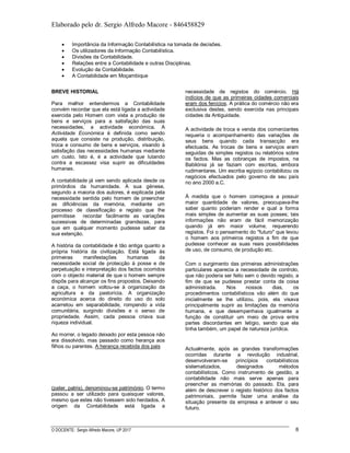 Elaborado pelo dr. Sergio Alfredo Macore - 846458829
O DOCENTE: Sergio Alfredo Macore, UP 2017 6
 Importância da Informação Contabilística na tomada de decisões.
 Os utilizadores da Informação Contabilística.
 Divisões da Contabilidade.
 Relações entre a Contabilidade e outras Disciplinas.
 Evolução da Contabilidade.
 A Contabilidade em Moçambique
BREVE HISTORIAL
Para melhor entendermos a Contabilidade
convém recordar que ela está ligada a actividade
exercida pelo Homem com vista a produção de
bens e serviços para a satisfação das suas
necessidades, a actividade económica. A
Actividade Económica é definida como sendo
aquela que consiste na produção, distribuição,
troca e consumo de bens e serviços, visando à
satisfação das necessidades humanas mediante
um custo. Isto é, é a actividade que lutando
contra a escassez visa suprir as dificuldades
humanas.
A contabilidade já vem sendo aplicada desde os
primórdios da humanidade. A sua génese,
segundo a maioria dos autores, é explicada pela
necessidade sentida pelo homem de preencher
as dificiências da memória, mediante um
processo de classificação e registo que lhe
permitisse recordar facilmente as variações
sucessivas de determinadas grandezas, para
que em qualquer momento pudesse saber da
sua extenção.
A história da contabilidade é tão antiga quanto a
própria história da civilização. Está ligada às
primeiras manifestações humanas da
necessidade social de protecção à posse e de
perpetuação e interpretação dos factos ocorridos
com o objecto material de que o homem sempre
dispôs para alcançar os fins propostos. Deixando
a caça, o homem voltou-se à organização da
agricultura e da pastorícia. A organização
económica acerca do direito do uso do solo
acarretou em separabilidade, rompendo a vida
comunitária, surgindo divisões e o senso de
propriedade. Assim, cada pessoa criava sua
riqueza individual.
Ao morrer, o legado deixado por esta pessoa não
era dissolvido, mas passado como herança aos
filhos ou parentes. A herança recebida dos pais
(pater, patris), denominou-se património. O termo
passou a ser utilizado para quaisquer valores,
mesmo que estes não tivessem sido herdados. A
origem da Contabilidade está ligada a
necessidade de registos do comércio. Há
indícios de que as primeiras cidades comerciais
eram dos fenícios. A prática do comércio não era
exclusiva destes, sendo exercida nas principais
cidades da Antiguidade.
A actividade de troca e venda dos comerciantes
requeria o acompanhamento das variações de
seus bens quando cada transacção era
efectuada. As trocas de bens e serviços eram
seguidas de simples registos ou relatórios sobre
os factos. Mas as cobranças de impostos, na
Babilónia já se faziam com escritas, embora
rudimentares. Um escriba egípcio contabilizou os
negócios efectuados pelo governo de seu país
no ano 2000 a.C.
À medida que o homem começava a possuir
maior quantidade de valores, preocupava-lhe
saber quanto poderiam render e qual a forma
mais simples de aumentar as suas posses; tais
informações não eram de fácil memorização
quando já em maior volume, requerendo
registos. Foi o pensamento do "futuro" que levou
o homem aos primeiros registos a fim de que
pudesse conhecer as suas reais possibilidades
de uso, de consumo, de produção etc.
Com o surgimento das primeiras administrações
particulares aparecia a necessidade de controlo,
que não poderia ser feito sem o devido registo, a
fim de que se pudesse prestar conta da coisa
administrada. Nos nossos dias, os
procedimentos contabilísticos vão além do que
inicialmente se lhe utilizou, pois, ela visava
principalmente suprir as limitações da memória
humana, e que desempenhava igualmente a
função de constituir um meio de prova entre
partes discordantes em letígio, sendo que ela
tinha também, um papel de natureza jurídica.
Actualmente, após as grandes transformações
ocorridas durante a revolução industrial,
desenvolveram-se princípios contabilísticos
sistematizados, designados métodos
contabilísticos. Como instrumento de gestão, a
contabilidade não mais serve apenas para
preencher as memórias do passado. Ela, para
além de descrever o registo histórico dos factos
patrimoniais, permite fazer uma análise da
situação presente da empresa e antever o seu
futuro.
 