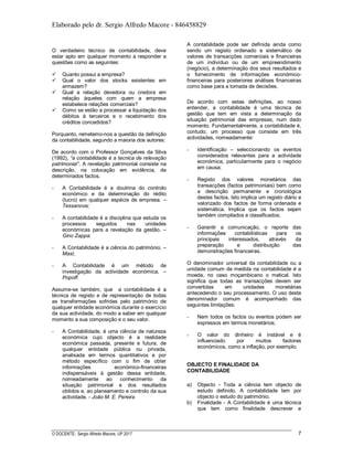 Elaborado pelo dr. Sergio Alfredo Macore - 846458829
O DOCENTE: Sergio Alfredo Macore, UP 2017 7
O verdadeiro técnico de contabilidade, deve
estar apto em qualquer momento a responder a
questões como as seguintes:
 Quanto possui a empresa?
 Qual o valor dos stocks existentes em
armazem?
 Qual a relação devedora ou credora em
relação àqueles com quem a empresa
estabelece relações comerciais?
 Como se estão a processar a liquidação dos
débitos à terceiros e o recebimento dos
créditos concedidos?
Porquanto, remetemo-nos a questão da definição
da contabilidade, segundo a maioria dos autores:
De acordo com o Professor Gonçalves da Silva
(1992), “a contabilidade é a tecnica de relevação
patrimonial”. A revelação patrimonial consiste na
descrição, na colocação em evidência, de
determinados factos.
- A Contabilidade é a doutrina do controlo
económico e da determinação do rédito
(lucro) em qualquer espécie de empresa. –
Tessanova;
- A contabilidade é a disciplina que estuda os
processos seguidos nas unidades
económicas para a revelação da gestão. –
Gino Zappa:
- A Contabilidade é a ciência do património. –
Masi;
- A Contabilidade é um método de
investigação da actividade económica. –
Popoff.
Assume-se também, que a contabilidade é a
técnica de registo e de representação de todas
as transformações sofridas pelo património de
qualquer entidade económica durante o exercício
da sua actividade, do modo a saber em qualquer
momento a sua composição e o seu valor.
- A Contabilidade, é uma ciência de natureza
económica cujo objecto é a realidade
económica passada, presente e futura, de
qualquer entidade pública ou privada,
analisada em termos quantitativos e por
método específico com o fim de obter
informações económico-financeiras
indispensáveis à gestão dessa entidade,
nomeadamente ao conhecimento da
situação patrimonial e dos resultados
obtidos e, ao planeamento e controlo da sua
actividade. - João M. E. Pereira
A contabilidade pode ser definida ainda como
sendo um registo ordenado e sistemático de
valores de transacções comerciais e financeiras
de um indivíduo ou de um empreendimento
(negócio), a determinação dos seus resultados e
o fornecimento de informações económico-
financeiras para posteriores análises financeiras
como base para a tomada de decisões.
De acordo com estas definições, ao nosso
entender, a contabilidade é uma técnica de
gestão que tem em vista a determinação da
situação patrimonial das empresas, num dado
momento. Fundamentalmente, a contabilidade é,
contudo, um processo que consiste em três
actividades, nomeadamente:
- Identificação – seleccionando os eventos
considerados relevantes para a actividade
económica, particularmente para o negócio
em causa;
- Registo dos valores monetários das
transacções (factos patrimoniais) bem como
a descrição permanente e cronológica
destes factos. Isto implica um registo diário e
valorizado dos factos de forma ordenada e
sistemática. Implica que os factos sejam
também compilados e classificados;
- Garantir a comunicação, o reporte das
informações contabilísticas para os
principais interessados, através da
preparação e distribuição das
demonstrações financeiras.
O denominador universal da contabilidade ou a
unidade comum de medida na contabilidade é a
moeda, no caso moçambicano o metical. Isto
significa que todas as transacções devem ser
convertidas em unidades monetárias
antecedendo o seu processamento. O uso deste
denominador comum é acompanhado das
seguintes limitações:
- Nem todos os factos ou eventos podem ser
expressos em termos monetários;
- O valor do dinheiro é instável e é
influenciado por muitos factores
económicos, como a inflação, por exemplo.
OBJECTO E FINALIDADE DA
CONTABILIDADE
a) Objecto - Toda a ciência tem objecto de
estudo definido. A contabilidade tem por
objecto o estudo do património.
b) Finalidade - A Contabilidade é uma técnica
que tem como finalidade descrever e
 