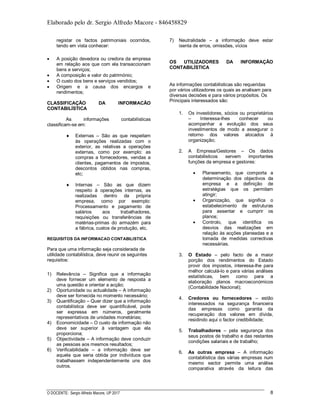 Elaborado pelo dr. Sergio Alfredo Macore - 846458829
O DOCENTE: Sergio Alfredo Macore, UP 2017 8
registar os factos patrimoniais ocorridos,
tendo em vista conhecer:
 A posição devedora ou credora da empresa
em relação aos que com ela transaccionam
bens e serviços;
 A composição e valor do património;
 O custo dos bens e serviços vendidos;
 Origem e a causa dos encargos e
rendimentos;
CLASSIFICAÇÃO DA INFORMACÃO
CONTABILÍSTICA
As informações contabilísticas
classificam-se em:
 Externas – São as que respeitam
às operações realizadas com o
exterior, as relativas a operações
externas, como por exemplo: as
compras a fornecedores, vendas a
clientes, pagamentos de impostos,
descontos obtidos nas compras,
etc;
 Internas – São as que dizem
respeito à operações internas, as
realizadas dentro da própria
empresa, como por exemplo:
Processamento e pagamento de
salários aos trabalhadores,
requisições ou transferências de
matérias-primas do armazém para
a fábrica, custos de produção, etc.
REQUISITOS DA INFORMACAO CONTABILISTICA
Para que uma informação seja considerada de
utilidade contabilística, deve reunir os seguintes
requisitos:
1) Relevância – Significa que a informação
deve fornecer um elemento de resposta a
uma questão e orientar a acção;
2) Oportunidade ou actualidade – A informação
deve ser fornecida no momento necessário;
3) Quantificação – Quer dizer que a informação
contabilística deve ser quantificável, pode
ser expressa em números, geralmente
representativos de unidades monetárias;
4) Economicidade – O custo da informação não
deve ser superior à vantagem que ela
proporciona;
5) Objectividade – A informação deve conduzir
as pessoas aos mesmos resultados;
6) Verificabilidade – a informação deve ser
aquela que seria obtida por indivíduos que
trabalhassem independentemente uns dos
outros.
7) Neutralidade – a informação deve estar
isenta de erros, omissões, vícios
OS UTILIZADORES DA INFORMAÇÃO
CONTABILÍSTICA
As informações contabilísticas são requeridas
por vários utilizadores os quais as analisam para
diversas decisões e para vários propósitos. Os
Principais interessados são:
1. Os investidores, sócios ou proprietários
– Interessa-lhes conhecer ou
acompanhar a evolução dos seus
investimentos de modo a assegurar o
retorno dos valores alocados à
organização;
2. A Empresa/Gestores – Os dados
contabilisticos servem importantes
funções da empresa e gestores:
 Planeamento, que comporta a
determinação dos objectivos da
empresa e a definição de
estratégias que os permitam
atingir;
 Organização, que significa o
estabelecimento de estruturas
para assentar e cumprir os
planos;
 Controlo, que identifica os
desvios das realizações em
relação às acções planeadas e a
tomada de medidas correctivas
necessárias.
3. O Estado – pelo facto de a maior
porção dos rendimentos do Estado
provir dos impostos, interessa-lhe para
melhor calculá-lo e para várias análises
estatísticas, bem como para a
elaboração planos macroeconómicos
(Contabilidade Nacional);
4. Credores ou fornecedores – estão
interessados na segurança financeira
das empresas como garantia da
recuperação dos valores em dívida,
residindo aqui o factor credibilidade;
5. Trabalhadores – pela segurança dos
seus postos de trabalho e das restantes
condições salariais e de trabalho;
6. As outras empresa – A informação
contabilística das várias empresas num
mesmo sector permite uma análise
comparativa através da leitura das
 