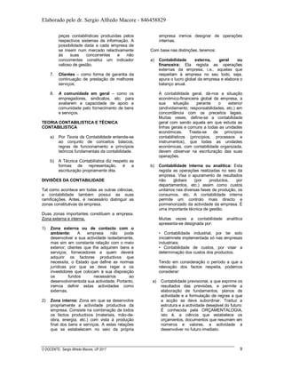 Elaborado pelo dr. Sergio Alfredo Macore - 846458829
O DOCENTE: Sergio Alfredo Macore, UP 2017 9
peças contabilísticas produzidas pelos
respectivos sistemas de informação. A
possibilidade dada a cada empresa de
se inserir num mercado relactivamente
às suas concorrentes e não
concorrentes constitui um indicador
valioso de gestão.
7. Clientes – como forma de garantia da
continuação de prestação de melhores
serviços;
8. A comunidade em geral – como os
empregadores, sindicatos, etc. para
avaliarem a capacidade de apoio a
comunidade pelo fornecimento de bens
e serviços.
TEORIA CONTABILISTICA E TÉCNICA
CONTABILISTICA
a) Por Teoria da Contabilidade entende-se
ao conjunto de conceitos básicos,
regras de funcionamento e princípios
teóricos fundamentais da contabilidade.
b) A Técnica Contabilística diz respeito as
formas de representação, é a
escrituração propriamente dita.
DIVISÕES DA CONTABILIDADE
Tal como acontece em todas as outras ciências,
a contabilidade também possui as suas
ramificações. Antes, é necessário distinguir as
zonas constitutivas da empresa.
Duas zonas importantes constituem a empresa.
Zona externa e interna.
1) Zona externa ou de contacto com o
ambiente: A empresa não pode
desenvolver a sua actividade isoladamente,
mas sim em constante relação com o meio
exterior; clientes que lhe adquirem bens e
serviços; fornecedores a quem deverá
adquirir os factores productivos que
necessita, o Estado que define as normas
jurídicas por que se deve reger e os
investidores que colocam à sua disposição
os fundos necessários ao
desenvolvimentoda sua actividade. Portanto,
iremos definir estas actividades como
externas.
2) Zona interna: Zona em que se desenvolve
propriamente a actividade productiva da
empresa. Consiste na combinação de todos
os factos productivos (materiais, mão-de-
obra, energia, etc.) com vista à produção
final dos bens e serviços. A estas relações
que se estabelecem no seio da própria
empresa iremos designar de operações
internas.
Com base nas distinções, teremos:
a) Contabilidade externa, geral ou
financeira: Ela regista as operações
externas da empresa, i.e., aquelas que
respeitam à empresa no seu todo, seja,
apura o lucro global da empresa e elabora o
balanço anual.
A contabilidade geral, dá-nos a situação
económico-financeira global da empresa, a
sua situação perante o exterior
(endividamento, responsabilidades, etc.) em
concordância com os preceitos legais.
Muitas veses, define-se a contabilidade
geral com sendo aquela em que estuda as
linhas gerais e comuns a todas as unidades
económicas. Trasta-se de princípios
contabilísticos (princípios, processos e
instrumentos), que todas as unidades
económicas, com contabilidade organizada,
devem observar na escrituração das suas
operações.
b) Contabilidade interna ou analítica: Esta
regista as operações realizadas no seio da
empresa. Visa o apuramento de resultados
não globais (por productos, por
departamentos, etc.) assim como custos
unitários nas diversas fases de produção, os
consumos, etc. A contabilidade interna
permite um controlo mais directo e
pormenorizado da actividade da empresa. É
uma importante técnica de gestão.
Muitas vezes a contabilidade analítica
apresenta-se designada por:
• Contabilidade industrial, por ter sido
inicialmnete implementada só nas empresas
industriais;
• Contabilidade de custos, por visar a
determinação dos custos dos productos.
Tendo em consideração o período a que a
relevação dos factos respeita, podemos
considerar:
a) Contabilidade previsional, a que exprime os
resultados das previsões, e permite a
elaboração de fundamentos, planos de
actividade e a formulação de regras a que
a acção se deve subordinar. Traduz a
estrutura e a actividade desejável do futuro:
É conhecida pela ORÇAMENTALOGIA,
isto é, a ciência que estabelece os
orçamentos, documentos que resumem em
números e valores, a actividade a
desenvolver no futuro imediato.
 