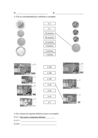 R: _____________________________ R: __________________________
3- Faz as correspondências conforme o exemplo.
4- Faz a leitura do seguinte dinheiro (como no exemplo).
€ 6,5 = Seis euros e cinquenta cêntimos__________
€ 5,11 = ____________________________________
€ 0,20 = ____________________________________
€ 1
2 centimos
€ 2
50 centimos
20 centimos
5 centimos
10 centimos
1 centimo
€ 500
€ 200
€ 100
€ 50
€ 20
€ 10
€ 5
 