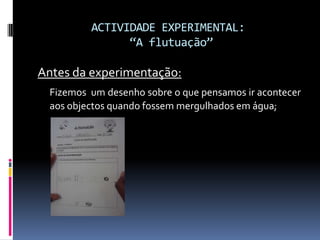 ACTIVIDADE EXPERIMENTAL: “A flutuação”Antes da experimentação:Fizemos  um desenho sobre o que pensamos ir acontecer aos objectos quando fossem mergulhados em água;