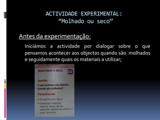 ACTIVIDADE EXPERIMENTAL:“Molhado ou seco”Antes da experimentação:Iniciámos a actividade por dialogar sobre o que pensamos acontecer aos objectos quando são  molhados e seguidamente quais os materiais a utilizar;