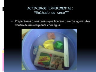 ACTIVIDADE EXPERIMENTAL:“Molhado ou seco””Preparámos os materiais que ficaram durante 15 minutos dentro de um recipiente com água: