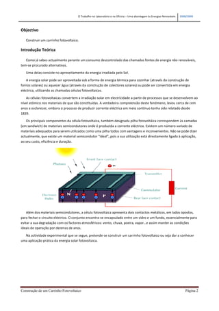 O Trabalho no Laboratório e na Oficina – Uma abordagem às Energias Renováveis   2008/2009



Objectivo

   Construir um carrinho fotovoltaico.

Introdução Teórica

   Como já sabes actualmente perante um consumo descontrolado das chamadas fontes de energia não renováveis,
tem-se procurado alternativas.

   Uma delas consiste no aproveitamento da energia irradiada pelo Sol.

   A energia solar pode ser aproveitada sob a forma de energia térmica para cozinhar (através da construção de
fornos solares) ou aquecer água (através da construção de colectores solares) ou pode ser convertida em energia
eléctrica, utilizando as chamadas células fotovoltaicas.

   As células fotovoltaicas convertem a irradiação solar em electricidade a partir de processos que se desenvolvem ao
nível atómico nos materiais de que são constituídas. A verdadeira compreensão deste fenómeno, levou cerca de cem
anos a esclarecer, embora o processo de produzir corrente eléctrica em meio contínuo tenha sido relatado desde
1839.

   Os principais componentes da célula fotovoltaica, também designada pilha fotovoltáica correspondem às camadas
(em sandwich) de materiais semicondutores onde é produzida a corrente eléctrica. Existem um número variado de
materiais adequados para serem utilizados como uma pilha todos com vantagens e inconvenientes. Não se pode dizer
actualmente, que existe um material semicondutor “ideal”, pois a sua utilização está directamente ligada à aplicação,
ao seu custo, eficiência e duração.




    Além dos materiais semicondutores, a célula fotovoltaica apresenta dois contactos metálicos, em lados opostos,
para fechar o circuito eléctrico. O conjunto encontra-se encapsulado entre um vidro e um fundo, essencialmente para
evitar a sua degradação com os factores atmosféricos: vento, chuva, poeira, vapor…e assim manter as condições
ideais de operação por dezenas de anos.

  Na actividade experimental que se segue, pretende-se construir um carrinho fotovoltaico ou seja dar a conhecer
uma aplicação prática da energia solar fotovoltaica.




Construção de um Carrinho Fotovoltaico                                                                                   Página 2
 