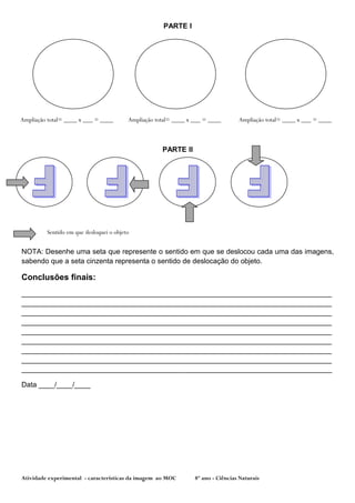 PARTE I




Ampliação total= ____ x ___ = ____       Ampliação total= ____ x ___ = ____       Ampliação total= ____ x ___ = ____



                                                     PARTE II




         Sentido em que desloquei o objeto


NOTA: Desenhe uma seta que represente o sentido em que se deslocou cada uma das imagens,
sabendo que a seta cinzenta representa o sentido de deslocação do objeto.

Conclusões finais:
______________________________________________________________________________
______________________________________________________________________________
______________________________________________________________________________
______________________________________________________________________________
______________________________________________________________________________
______________________________________________________________________________
______________________________________________________________________________
______________________________________________________________________________
______________________________________________________________________________

Data ____/____/____




Atividade experimental - características da imagem ao MOC        8º ano - Ciências Naturais
 