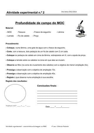 Ano letivo 2012-2013
 Atividade experimental n.º 2


             Profundidade de campo do MOC
Material:

- MOC           -Tesoura              - Frasco de esguicho          - Lâmina
- Lamela       - Fio de cabelo       - Pinça



Procedimento:

- Coloque, numa lâmina, uma gota de água com o frasco de esguicho.
- Corte, com a tesoura, dois pedaços de um fio de cabelo com 2 cm cada.
- Coloque os pedaços de cabelo em cima da lâmina, sobrepostos em X, com a ajuda da pinça.

- Coloque a lamela sobre os cabelos na zona em que eles se cruzam.

- Observe ao Moc (na zona de cruzamento dos cabelos) com a objetiva de menor ampliação (4x).

- Prossiga a observação com a objetiva de ampliação 10x.
- Prossiga a observação com a objetiva de ampliação 40x.
- Registe o que observa numa ampliação à sua escolha.
Registo dos resultados:

                                           Conclusões finais:
                                           ______________________________________
                                           ______________________________________
                                           ______________________________________
                                           ______________________________________
                                           ______________________________________
                                           ______________________________________
Ampliação total= ____ x ___ = ____
                                                       Data ____ / _____/_______




Atividade experimental - características da imagem ao MOC    8º ano - Ciências Naturais
 