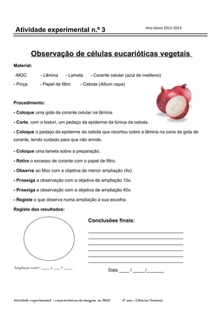 Ano letivo 2012-2013
 Atividade experimental n.º 3


          Observação de células eucarióticas vegetais
Material:

-MOC           - Lâmina       - Lamela       - Corante celular (azul de metileno)
- Pinça        - Papel de filtro       - Cebola (Allium cepa)



Procedimento:

- Coloque uma gota de corante celular na lâmina.

- Corte, com o bisturi, um pedaço da epiderme da túnica da cebola.

- Coloque o pedaço da epiderme da cebola que recortou sobre a lâmina na zona da gota de
corante, tendo cuidado para que não enrole.

- Coloque uma lamela sobre a preparação.

- Retire o excesso de corante com o papel de filtro.

- Observe ao Moc com a objetiva de menor ampliação (4x).

- Prossiga a observação com a objetiva de ampliação 10x.

- Prossiga a observação com a objetiva de ampliação 40x.

- Registe o que observa numa ampliação à sua escolha.

Registo dos resultados:

                                           Conclusões finais:
                                           ______________________________________
                                           ______________________________________
                                           ______________________________________
                                           ______________________________________
                                           ______________________________________
                                           ______________________________________
Ampliação total= ____ x ___ = ____
                                                       Data ____ / _____/_______




Atividade experimental - características da imagem ao MOC    8º ano - Ciências Naturais
 