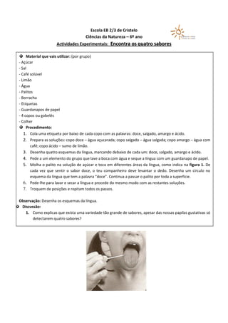 Escola EB 2/3 de Cristelo
                                     Ciências da Natureza – 6º ano
                     Actividades Experimentais: Encontra os quatro sabores

     Material que vais utilizar: (por grupo)
- Açúcar
- Sal
- Café solúvel
- Limão
- Água
- Palitos
- Borracha
- Etiquetas
- Guardanapos de papel
- 4 copos ou gobelés
- Colher
     Procedimento:
   1. Cola uma etiqueta por baixo de cada copo com as palavras: doce, salgado, amargo e ácido.
   2. Prepara as soluções: copo doce – água açucarada; copo salgado – água salgada; copo amargo – água com
        café; copo ácido – sumo de limão.
   3. Desenha quatro esquemas da língua, marcando debaixo de cada um: doce, salgado, amargo e ácido.
   4. Pede a um elemento do grupo que lave a boca com água e seque a língua com um guardanapo de papel.
   5. Molha o palito na solução de açúcar e toca em diferentes áreas da língua, como indica na figura 1. De
        cada vez que sentir o sabor doce, o teu companheiro deve levantar o dedo. Desenha um círculo no
        esquema da língua que tem a palavra “doce”. Continua a passar o palito por toda a superfície.
   6. Pede-lhe para lavar e secar a língua e procede do mesmo modo com as restantes soluções.
   7. Troquem de posições e repitam todos os passos.

Observação: Desenha os esquemas da língua.
 Discussão:
   1. Como explicas que exista uma variedade tão grande de sabores, apesar das nossas papilas gustativas só
       detectarem quatro sabores?
 