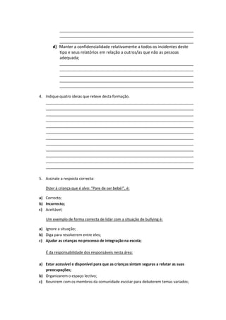 ___________________________________________________________
          ___________________________________________________________
          ___________________________________________________________
       d) Manter a confidencialidade relativamente a todos os incidentes deste
          tipo e seus relatórios em relação a outros/as que não as pessoas
          adequada;
          ___________________________________________________________
          ___________________________________________________________
          ___________________________________________________________
          ___________________________________________________________
          ___________________________________________________________

4. Indique quatro ideias que reteve desta formação.
   _______________________________________________________________________
   _______________________________________________________________________
   _______________________________________________________________________
   _______________________________________________________________________
   _______________________________________________________________________
   _______________________________________________________________________
   _______________________________________________________________________
   _______________________________________________________________________
   _______________________________________________________________________
   _______________________________________________________________________
   _______________________________________________________________________
   _______________________________________________________________________

5. Assinale a resposta correcta:

   Dizer à criança que é alvo: “Pare de ser bebé!”, é:

a) Correcto;
b) Incorrecto;
c) Aceitável;

   Um exemplo de forma correcta de lidar com a situação de bullying é:

a) Ignore a situação;
b) Diga para resolverem entre eles;
c) Ajudar as crianças no processo de integração na escola;

   É da responsabilidade dos responsáveis nesta área:

a) Estar acessível e disponível para que as crianças sintam seguras a relatar as suas
   preocupações;
b) Organizarem o espaço lectivo;
c) Reunirem com os membros da comunidade escolar para debaterem temas variados;
 