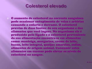 Colesterol elevadoO aumento de colesterol na corrente sanguínea pode ocasionar entupimento de veias e artérias causando o enfarto e derrame. O colesterol provém de duas fontes: do seu organismo e dos alimentos que você ingere. No organismo ele é produzido pelo fígado e o colesterol proveniente da sua alimentação encontra-se em alimentos como: manteiga, margarina, creme de leite, bacon, leite integral, queijos amarelos, enfim, alimentos de origem animal. Consumir estes alimentos em excesso pode elevar os níveis de colesterol no sangue.…
