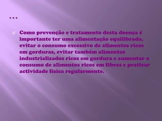 …Como prevenção e tratamento desta doença é importante ter uma alimentação equilibrada, evitar o consumo excessivo de alimentos ricos em gorduras, evitar também alimentos industrializados ricos em gordura e aumentar o consumo de alimentos ricos em fibras e praticar actividade física regularmente.