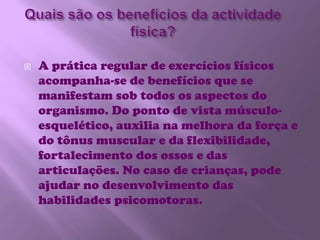 Quais são os benefícios da actividade física?A prática regular de exercícios físicos acompanha-se de benefícios que se manifestam sob todos os aspectos do organismo. Do ponto de vista músculo-esquelético, auxilia na melhora da força e do tônus muscular e da flexibilidade, fortalecimento dos ossos e das articulações. No caso de crianças, pode ajudar no desenvolvimento das habilidades psicomotoras.
