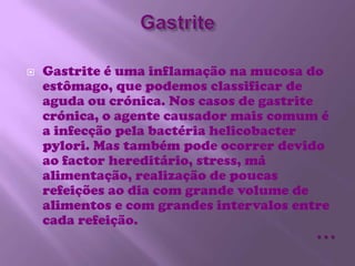 GastriteGastrite é uma inflamação na mucosa do estômago, que podemos classificar de aguda ou crónica. Nos casos de gastrite crónica, o agente causador mais comum é a infecção pela bactéria helicobacter pylori. Mas também pode ocorrer devido ao factor hereditário, stress, má alimentação, realização de poucas refeições ao dia com grande volume de alimentos e com grandes intervalos entre cada refeição. …