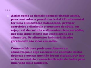 …Assim como as demais doenças citadas acima, para controlar a pressão arterial é fundamental ter uma alimentação balanceada, praticar exercícios e diminuir o consumo de sódio, ou seja, o sal de cozinha e alimentos ricos em sódio, por isso fique atento nas embalagens dos alimentos. Os alimentos industrializados geralmente são ricos em sódio.Como os leitores puderam observar a alimentação é algo essencial no combate destas doenças e outras que não foram citadas, por isso se faz necessário a conscientização de todos para uma vida mais saudável.