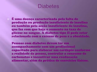 DiabetesÉ uma doença caracterizada pela falta de produção ou produção insuficiente de insulina ou também pela acção insuficiente da insulina, que faz com que haja o aumento na taxa de glicose no sangue. A diabetes tipo II pode estar relacionada com o excesso de peso e a obesidade.Pessoas com diabetes devem ter um acompanhamento com um profissional capacitado para elaborar um cardápio conforme a realidade da pessoa, controlar o consumo de carbonatos e incentivar uma reeducação alimentar, além da prática de exercícios físicos.