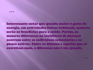 …Interessante notar que quanto maior o gasto de energia, em actividades físicas habituais, maiores serão os benefícios para a saúde. Porém, as maiores diferenças na incidência de doenças ocorrem entre os indivíduos sedentários e os pouco activos. Entre os últimos e aqueles que se exercitam mais, a diferença não é tão grande. …