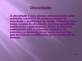 Obesidade:A obesidade é uma doença caracterizada pelo acúmulo excessivo de gordura corporal, associado a problemas de saúde. Podemos citar como causas da obesidade, factores genéticos, ambientais e psicológicos. Entre os factores ambientais está o consumo excessivo de calorias e a diminuição no gasto energético, que devem ser modificados para o controle da doença.…