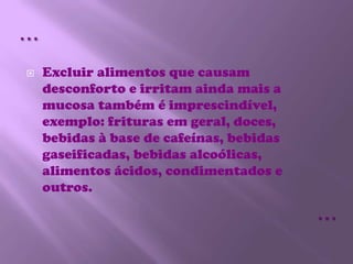 Excluir alimentos que causam desconforto e irritam ainda mais a mucosa também é imprescindível, exemplo: frituras em geral, doces, bebidas à base de cafeínas, bebidas gaseificadas, bebidas alcoólicas, alimentos ácidos, condimentados e outros.……