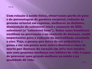 Com relação à saúde física, observamos perda de peso e da percentagem de gordura corporal, redução da pressão arterial em repouso, melhorar os diabetes, diminuição do colesterol total e aumento do HDL-colesterol (o "colesterol bom"). Todos esses benefícios auxiliam na prevenção e no controle de doenças, sendo importantes para a redução da mortalidade associada a elas. Veja, a pessoa que deixa de ser sedentária e passa a ser um pouco mais activa diminui o risco de morte por doenças do coração em 40%! Isso mostra que uma pequena mudança nos hábitos de vida é capaz de provocar uma grande melhora na saúde e na qualidade de vida.……