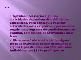 • Aptidão necessária: algumas actividades dependem de habilidades específicas. Para conseguir realizar actividades mais exigentes, a pessoa deve seguir um programa de condicionamento gradual, começando de actividades mais leves. • Risco associado à actividade: alguns tipos de exercícios podem associar-se a alguns tipos de lesão, em determinados indivíduos que já são predispostos. …