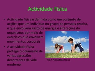 Actividade FísicaActividade física é definida como um conjunto de acções que um indivíduo ou grupo de pessoas pratica, e que envolvem gasto de energia e alterações do organismo, por meio de 			        exercícios que envolvam 			    movimentos corporais.A actividade física 				           protege o organismo de				   varias agressões					      decorrentes da vida 				        moderna.Fig.1 Actividade física